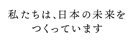 私たちは、日本の未来をつくっています
